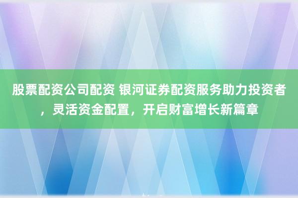 股票配资公司配资 银河证券配资服务助力投资者，灵活资金配置，开启财富增长新篇章