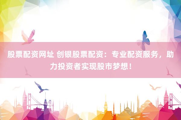股票配资网址 创银股票配资：专业配资服务，助力投资者实现股市梦想！