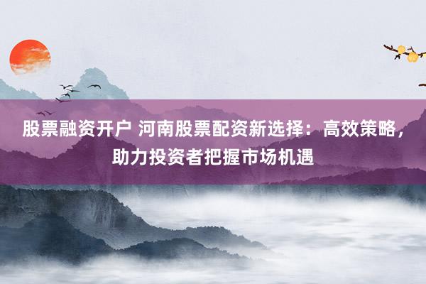 股票融资开户 河南股票配资新选择：高效策略，助力投资者把握市场机遇