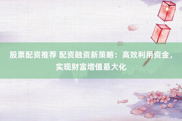股票配资推荐 配资融资新策略：高效利用资金，实现财富增值最大化