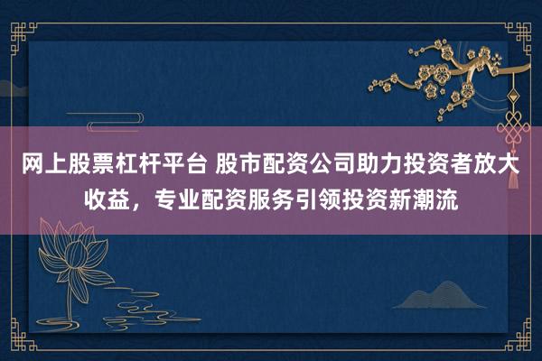 网上股票杠杆平台 股市配资公司助力投资者放大收益，专业配资服务引领投资新潮流