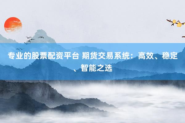 专业的股票配资平台 期货交易系统：高效、稳定、智能之选