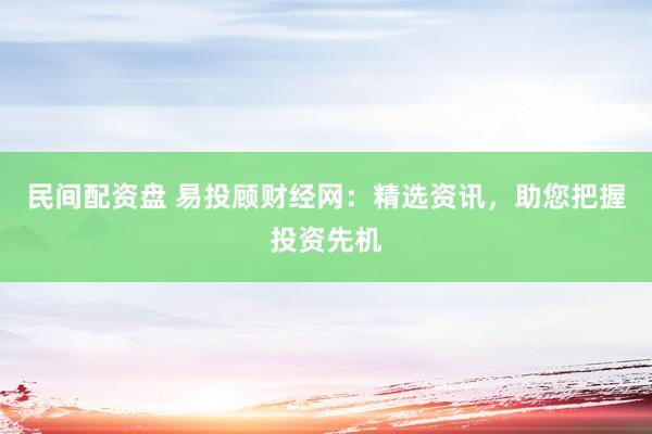 民间配资盘 易投顾财经网：精选资讯，助您把握投资先机