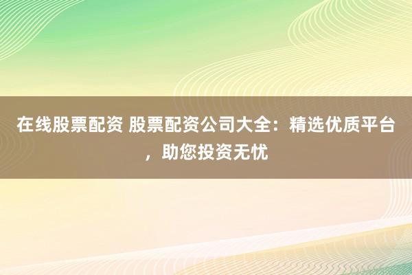 在线股票配资 股票配资公司大全：精选优质平台，助您投资无忧