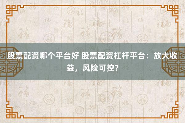股票配资哪个平台好 股票配资杠杆平台：放大收益，风险可控？