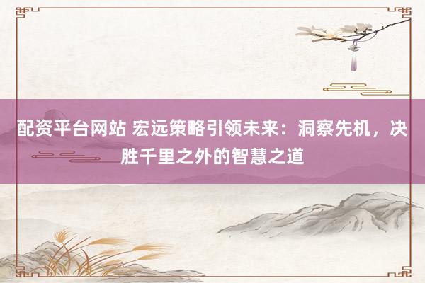 配资平台网站 宏远策略引领未来：洞察先机，决胜千里之外的智慧之道