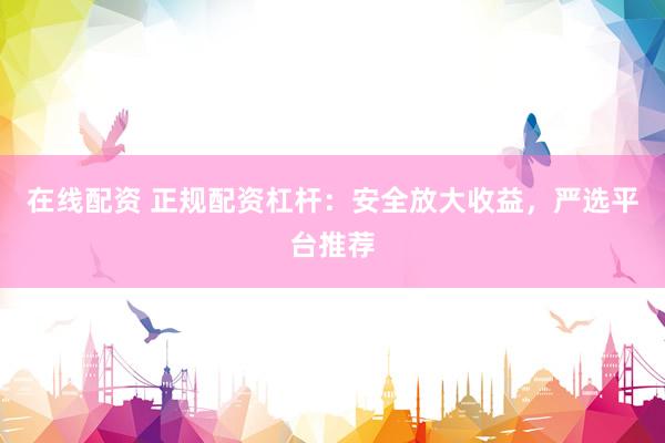 在线配资 正规配资杠杆：安全放大收益，严选平台推荐