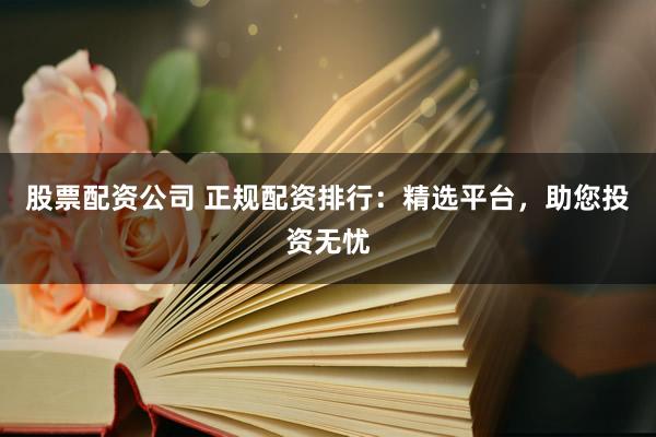 股票配资公司 正规配资排行：精选平台，助您投资无忧